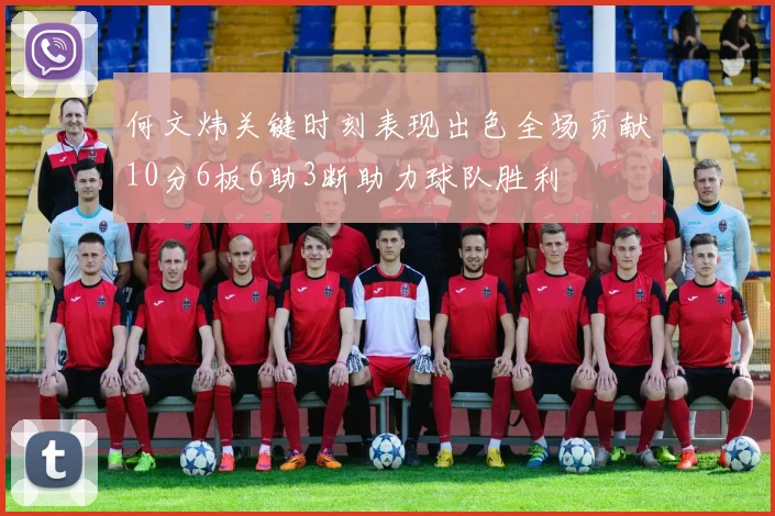 何文炜关键时刻表现出色全场贡献10分6板6助3断助力球队胜利