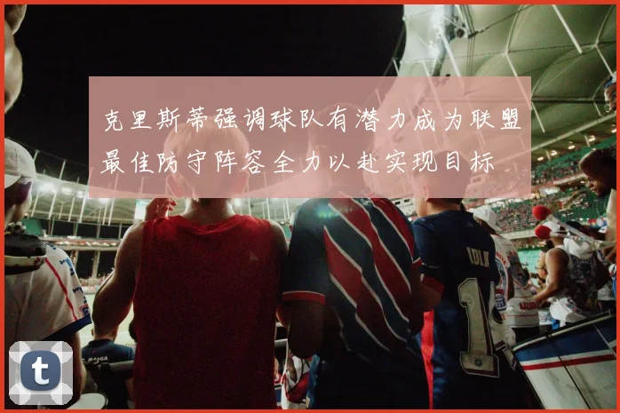 克里斯蒂强调球队有潜力成为联盟最佳防守阵容全力以赴实现目标