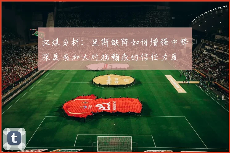 拓媒分析：里斯缺阵如何增强中锋深度或加大对杨瀚森的信任力度