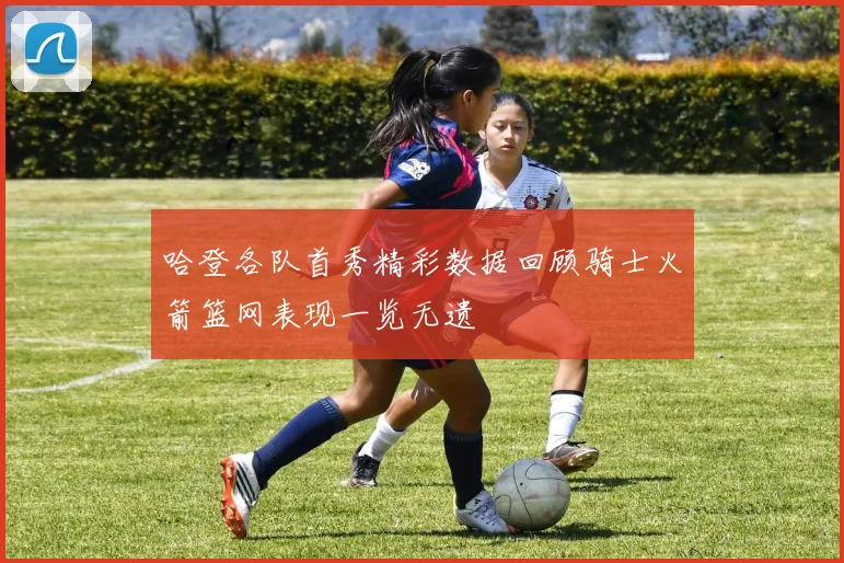 哈登各队首秀精彩数据回顾骑士火箭篮网表现一览无遗