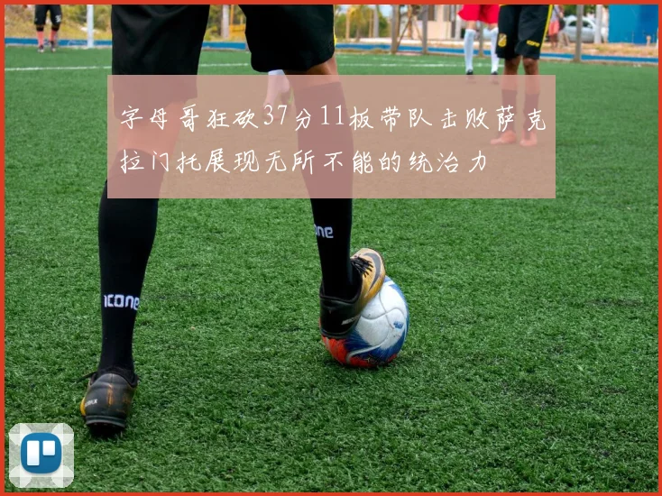 字母哥狂砍37分11板带队击败萨克拉门托展现无所不能的统治力