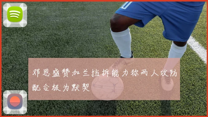 邓恩盛赞加兰挡拆能力称两人攻防配合极为默契