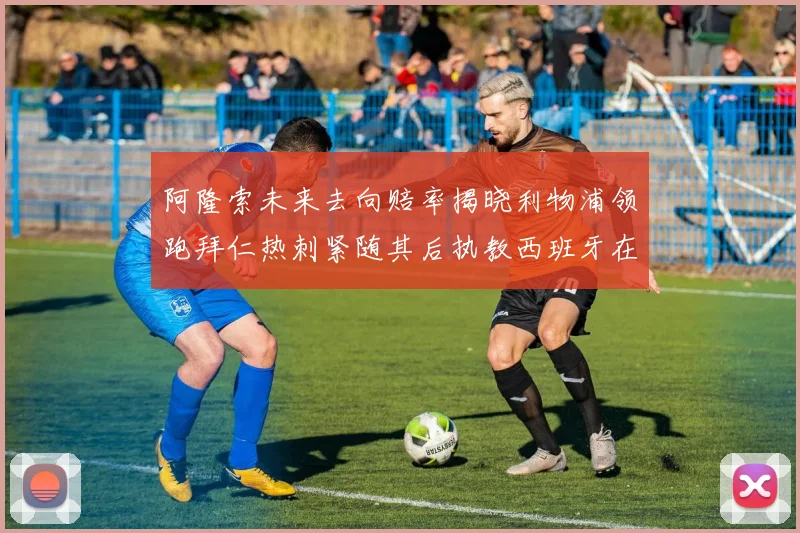 阿隆索未来去向赔率揭晓利物浦领跑拜仁热刺紧随其后执教西班牙在列