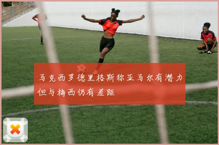 马克西罗德里格斯称亚马尔有潜力但与梅西仍有差距