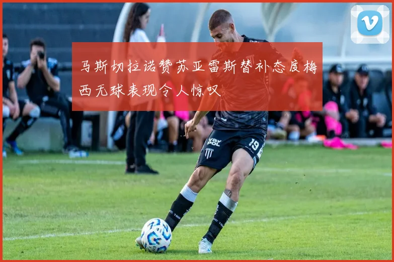 马斯切拉诺赞苏亚雷斯替补态度梅西无球表现令人惊叹