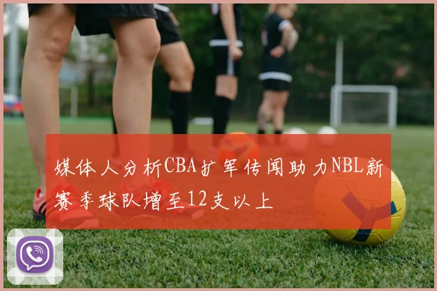 媒体人分析CBA扩军传闻助力NBL新赛季球队增至12支以上
