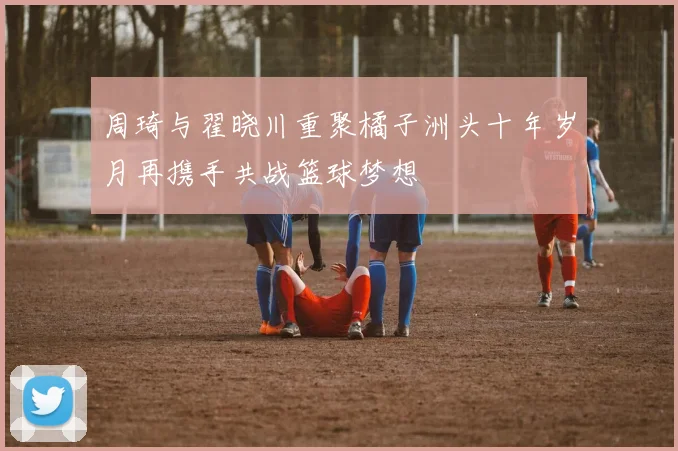 周琦与翟晓川重聚橘子洲头十年岁月再携手共战篮球梦想