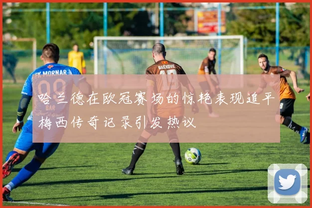 哈兰德在欧冠赛场的惊艳表现追平梅西传奇记录引发热议