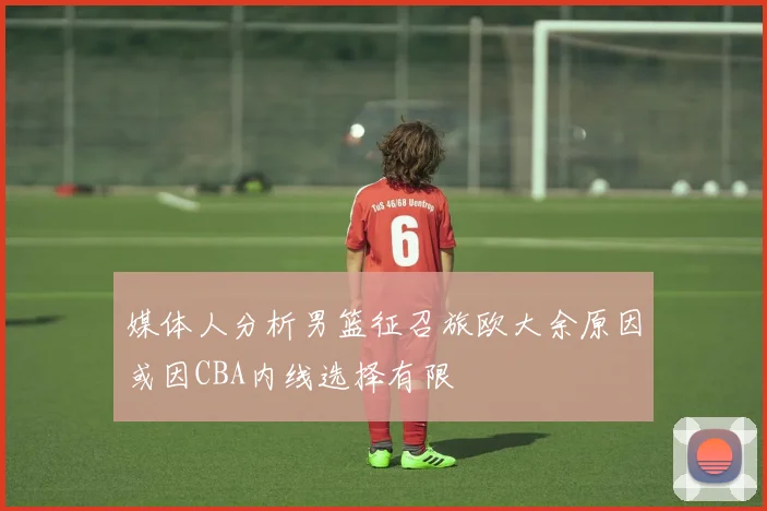 媒体人分析男篮征召旅欧大余原因或因CBA内线选择有限