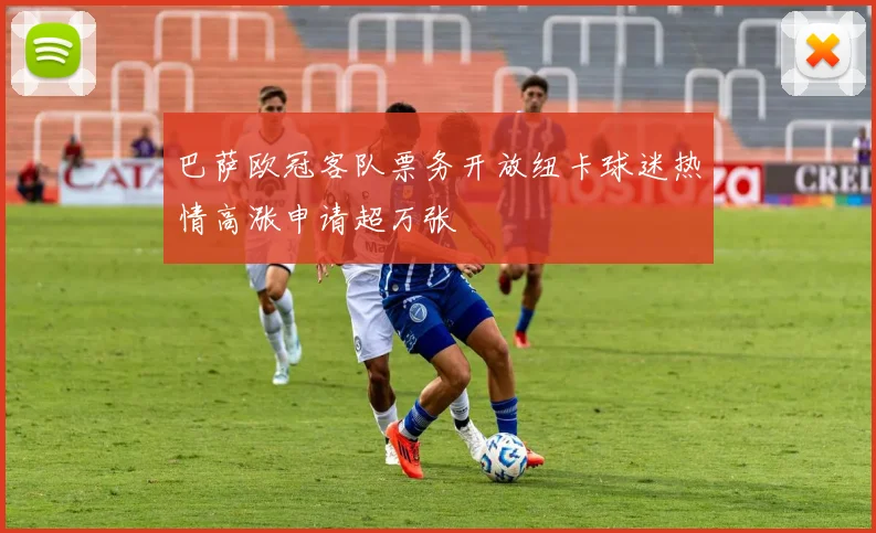 巴萨欧冠客队票务开放纽卡球迷热情高涨申请超万张