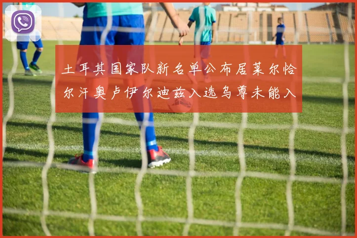 土耳其国家队新名单公布居莱尔恰尔汗奥卢伊尔迪兹入选乌尊未能入选