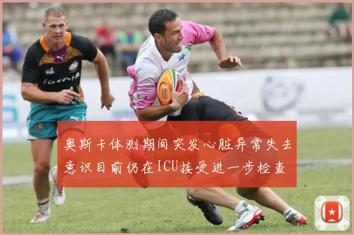 奥斯卡体测期间突发心脏异常失去意识目前仍在ICU接受进一步检查
