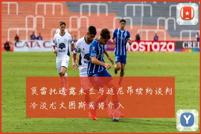 莫雷托透露米兰与迈尼昂续约谈判冷淡尤文图斯或将介入
