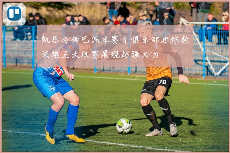 凯恩与姆巴佩本赛季俱乐部进球数领跑五大联赛展现超强火力