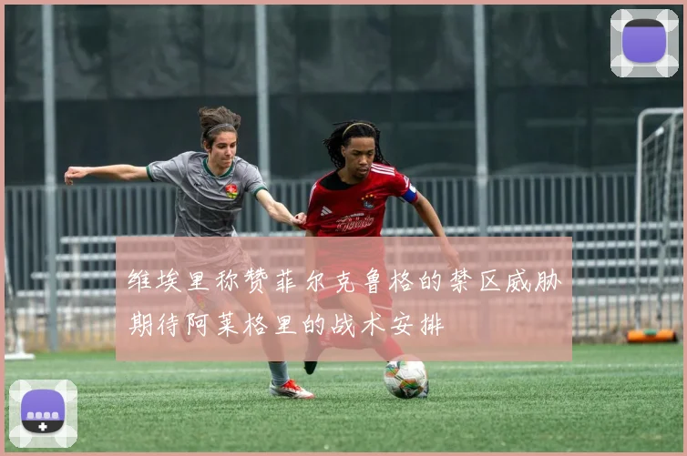 维埃里称赞菲尔克鲁格的禁区威胁期待阿莱格里的战术安排