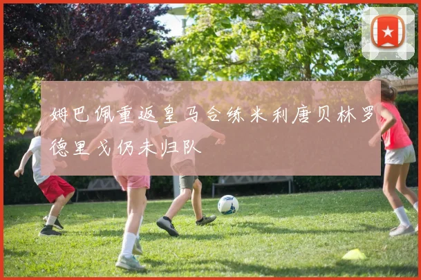姆巴佩重返皇马合练米利唐贝林罗德里戈仍未归队