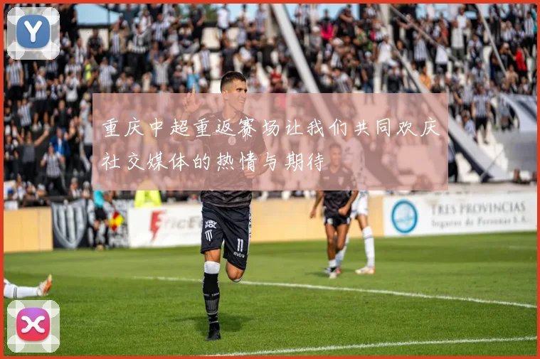 重庆中超重返赛场让我们共同欢庆社交媒体的热情与期待